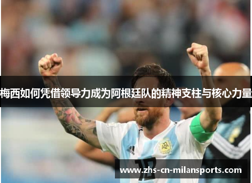 梅西如何凭借领导力成为阿根廷队的精神支柱与核心力量
