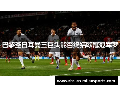 巴黎圣日耳曼三巨头能否终结欧冠冠军梦
