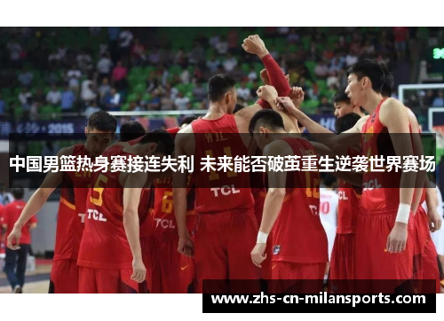 中国男篮热身赛接连失利 未来能否破茧重生逆袭世界赛场