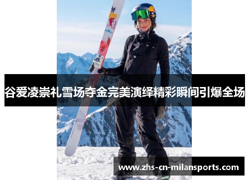谷爱凌崇礼雪场夺金完美演绎精彩瞬间引爆全场