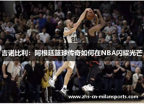 吉诺比利：阿根廷篮球传奇如何在NBA闪耀光芒