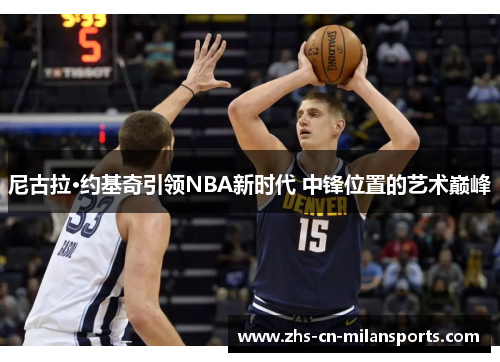 尼古拉·约基奇引领NBA新时代 中锋位置的艺术巅峰