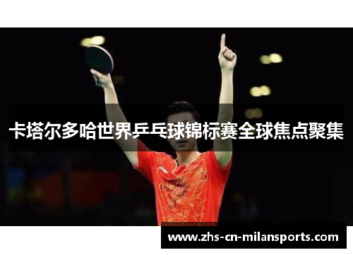 卡塔尔多哈世界乒乓球锦标赛全球焦点聚集