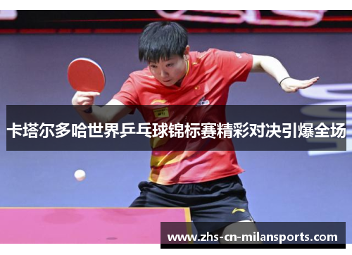 卡塔尔多哈世界乒乓球锦标赛精彩对决引爆全场