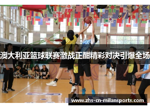 澳大利亚篮球联赛激战正酣精彩对决引爆全场